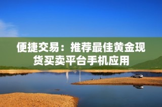 便捷交易：推荐最佳黄金现货买卖平台手机应用
