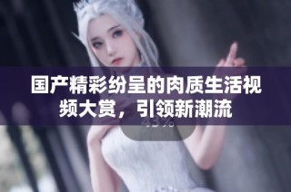 国产精彩纷呈的肉质生活视频大赏，引领新潮流