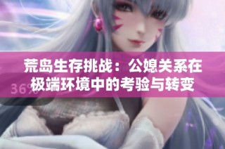 荒岛生存挑战：公媳关系在极端环境中的考验与转变