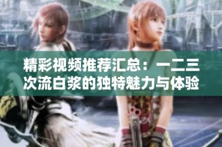 精彩视频推荐汇总：一二三次流白浆的独特魅力与体验