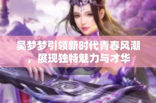 吴梦梦引领新时代青春风潮，展现独特魅力与才华