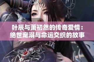 叶辰与萧初然的传奇爱情：绝世宠溺与命运交织的故事
