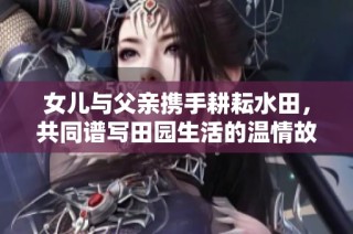 女儿与父亲携手耕耘水田，共同谱写田园生活的温情故事