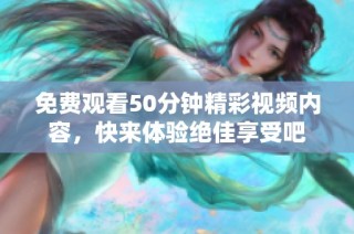 免费观看50分钟精彩视频内容，快来体验绝佳享受吧