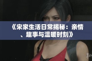 《宋家生活日常揭秘：亲情、趣事与温暖时刻》