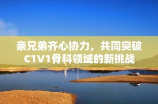 亲兄弟齐心协力，共同突破C1V1骨科领域的新挑战