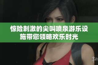 惊险刺激的尖叫喷泉游乐设施带您领略欢乐时光
