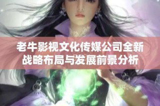 老牛影视文化传媒公司全新战略布局与发展前景分析