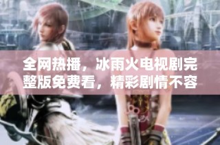 全网热播，冰雨火电视剧完整版免费看，精彩剧情不容错过