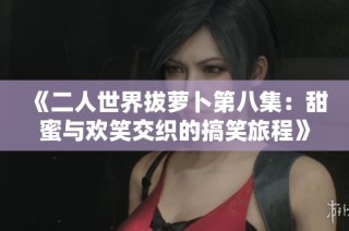 《二人世界拔萝卜第八集：甜蜜与欢笑交织的搞笑旅程》