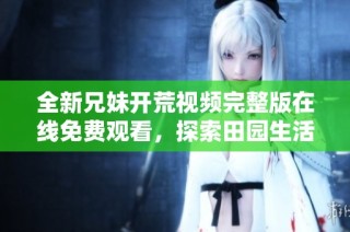 全新兄妹开荒视频完整版在线免费观看，探索田园生活乐趣