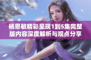 杨思敏精彩呈现1到5集完整版内容深度解析与观点分享