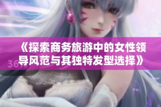 《探索商务旅游中的女性领导风范与其独特发型选择》