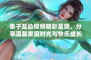 亲子互动视频精彩呈现，分享温馨家庭时光与快乐成长