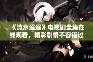 《流水迢迢》电视剧全集在线观看，精彩剧情不容错过！