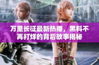 万里长征最新热播，黑料不再打烊的背后故事揭秘