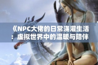《NPC大佬的日常浇灌生活：虚拟世界中的温暖与陪伴》