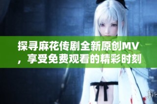 探寻麻花传剧全新原创MV，享受免费观看的精彩时刻