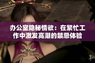 办公室隐秘情欲：在繁忙工作中激发高潮的禁忌体验
