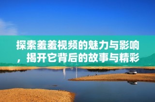 探索羞羞视频的魅力与影响，揭开它背后的故事与精彩内容