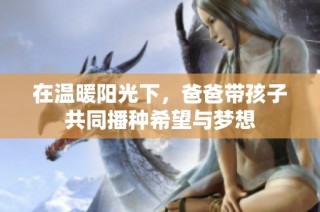 在温暖阳光下，爸爸带孩子共同播种希望与梦想
