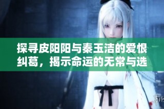 探寻皮阳阳与秦玉洁的爱恨纠葛，揭示命运的无常与选择的力量