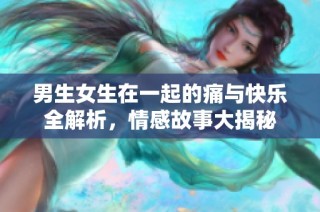 男生女生在一起的痛与快乐全解析，情感故事大揭秘