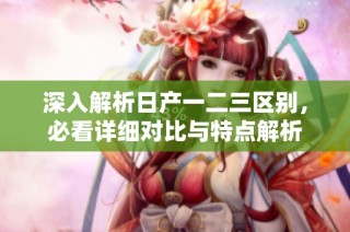 深入解析日产一二三区别，必看详细对比与特点解析