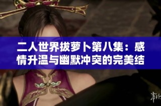 二人世界拔萝卜第八集：感情升温与幽默冲突的完美结合
