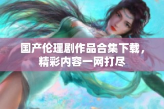国产伦理剧作品合集下载，精彩内容一网打尽
