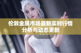 伦敦金属市场最新实时行情分析与动态更新