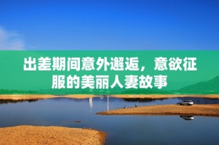 出差期间意外邂逅，意欲征服的美丽人妻故事