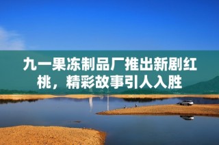 九一果冻制品厂推出新剧红桃，精彩故事引人入胜