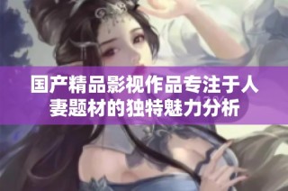 国产精品影视作品专注于人妻题材的独特魅力分析