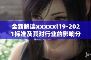全新解读xxxxxl19-2021标准及其对行业的影响分析