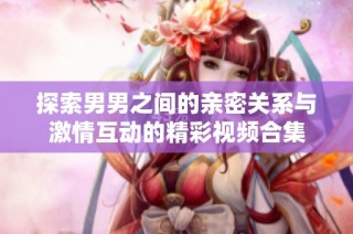 探索男男之间的亲密关系与激情互动的精彩视频合集