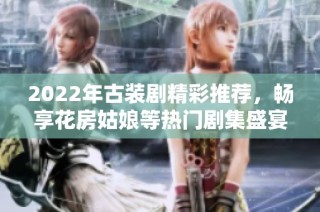 2022年古装剧精彩推荐，畅享花房姑娘等热门剧集盛宴