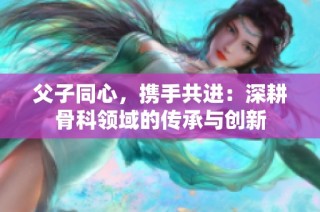 父子同心，携手共进：深耕骨科领域的传承与创新