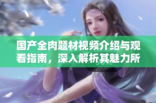 国产全肉题材视频介绍与观看指南，深入解析其魅力所在