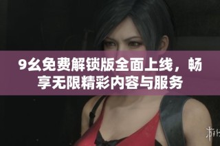 9幺免费解锁版全面上线，畅享无限精彩内容与服务