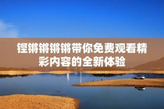 铿锵锵锵锵带你免费观看精彩内容的全新体验