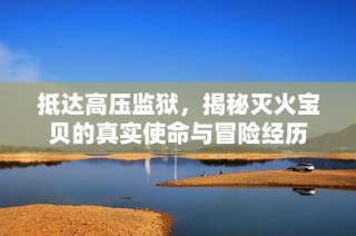 抵达高压监狱，揭秘灭火宝贝的真实使命与冒险经历