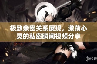 极致亲密关系展现，激荡心灵的私密瞬间视频分享