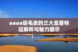 aaaa级毛皮的三大显著特征解析与魅力展示
