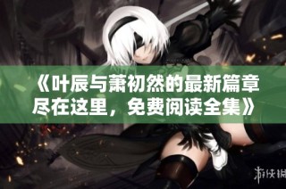 《叶辰与萧初然的最新篇章尽在这里，免费阅读全集》