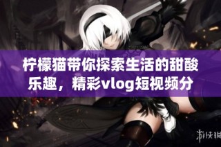 柠檬猫带你探索生活的甜酸乐趣，精彩vlog短视频分享