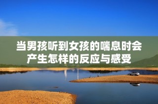 当男孩听到女孩的喘息时会产生怎样的反应与感受