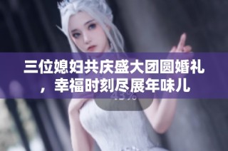 三位媳妇共庆盛大团圆婚礼，幸福时刻尽展年味儿