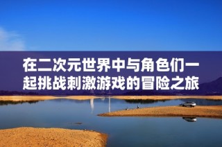 在二次元世界中与角色们一起挑战刺激游戏的冒险之旅