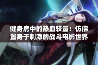 健身房中的热血较量：仿佛置身于刺激的战斗电影世界